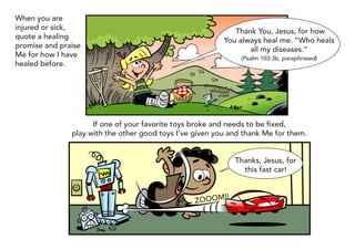 When you are
injured or sick,
                                                             Thank You, Jesus, for how
quote a healing
                                                          You always heal me. “Who heals
promise and praise
                                                                 all my diseases.”
Me for how I have                                               (Psalm 103:3b, paraphrased)
healed before.




                     If one of your favorite toys broke and needs to be fixed,
               play with the other good toys I’ve given you and thank Me for them.


                                                               Thanks, Jesus, for
                                                                 this fast car!


                                                          !!
                                                  ZOOOM
 