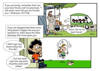 If you are lonely, remember that I am
your best friend, and I’ve promised, “I
will never, never fail you nor forsake
you.” (Hebrews 13:5 TLB)




  If you are disappointed when some-
  thing doesn’t happen the way you        Jesus, You’re my
  wanted it to, think about the other       best friend!
  blessings that I have given you.



 I didn’t get new
 shoes today like
    Tina did …



      … but last week
    I got two new pairs
    of pretty socks with                    SH
                                              OE
                                                 S


           ruffles!
 
