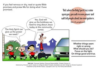 If you feel nervous or shy, read or quote Bible
promises and praise Me for doing what I have
promised.                                                                                      But when the Holy Spirit has come
                                                                                               2

                                                                                             upon you, you will receive power and
                                         Yes, God will                                       will tell people about me everywhere.
                                   give us the boldness we                                                   (Acts 1:8, paraphrased)
                                   need to sing about Jesus
                                   today at the community
  The Holy Spirit can                       center.
  give us the power
      we need.2



                                                                                                                Whether things seem
                                                                                                                    right or wrong
                                                                                                                What should you do?
                                                                                                                  Focus on the light,
                                                                                                               On things good and true.



                                  S&S link: Character Building: Personal Responsibility: Problem Solving-1b
             Authored by Christi S. Lynch, based on writings by Maria Fontaine. Illustrations by Zeb. Design by Christia Copeland.
                                Published by My Wonder Studio. Copyright © 2011 by The Family International
 