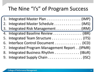 The Nine “I’s” of Program Success
1. Integrated Master Plan . . . . . . . . . . . . . . . . . . (IMP)
2. Integrated Master Schedule . . . . . . . . . . . . . . (IMS)
3. Integrated Risk Management . . . . . . . . . . . . . (IRM)
4. Integrated Baseline Review . . . . . . . . . . . . . . . (IBR)
5. Integrated Team Structure . . . . . . . . . . . . . . . . (ITS)
6. Interface Control Document . . . . . . . . . . . . . . (ICD)
7. Integrated Program Management Report . .(IPMR)
8. Integrated Business Rhythm . . . . . . . . . . . . . (IBizR)
9. Integrated Supply Chain . . . . . . . . . . . . . . . . . . (ISC)
10
 