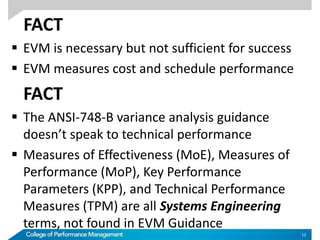 FACT
 EVM is necessary but not sufficient for success
 EVM measures cost and schedule performance
FACT
 The ANSI-748-B variance analysis guidance
doesn’t speak to technical performance
 Measures of Effectiveness (MoE), Measures of
Performance (MoP), Key Performance
Parameters (KPP), and Technical Performance
Measures (TPM) are all Systems Engineering
terms, not found in EVM Guidance
12
 
