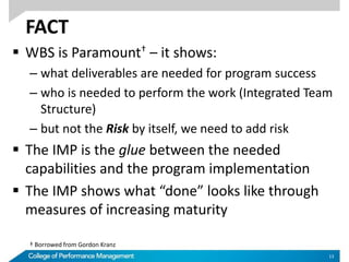 FACT
 WBS is Paramount† – it shows:
– what deliverables are needed for program success
– who is needed to perform the work (Integrated Team
Structure)
– but not the Risk by itself, we need to add risk
 The IMP is the glue between the needed
capabilities and the program implementation
 The IMP shows what “done” looks like through
measures of increasing maturity
13
† Borrowed from Gordon Kranz
 