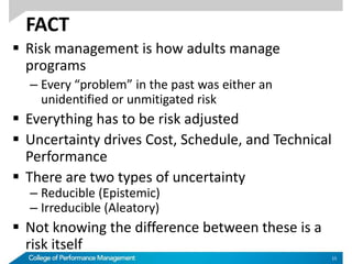 FACT
 Risk management is how adults manage
programs
– Every “problem” in the past was either an
unidentified or unmitigated risk
 Everything has to be risk adjusted
 Uncertainty drives Cost, Schedule, and Technical
Performance
 There are two types of uncertainty
– Reducible (Epistemic)
– Irreducible (Aleatory)
 Not knowing the difference between these is a
risk itself
15
 