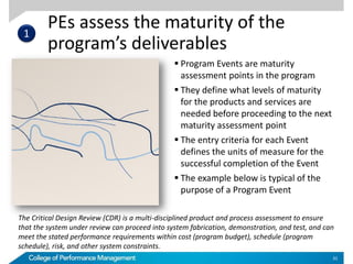 PEs assess the maturity of the
program’s deliverables
31
 Program Events are maturity
assessment points in the program
 They define what levels of maturity
for the products and services are
needed before proceeding to the next
maturity assessment point
 The entry criteria for each Event
defines the units of measure for the
successful completion of the Event
 The example below is typical of the
purpose of a Program Event
The Critical Design Review (CDR) is a multi-disciplined product and process assessment to ensure
that the system under review can proceed into system fabrication, demonstration, and test, and can
meet the stated performance requirements within cost (program budget), schedule (program
schedule), risk, and other system constraints.
1
 