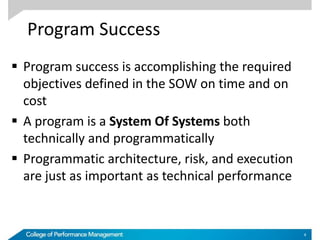 Program Success
 Program success is accomplishing the required
objectives defined in the SOW on time and on
cost
 A program is a System Of Systems both
technically and programmatically
 Programmatic architecture, risk, and execution
are just as important as technical performance
4
 