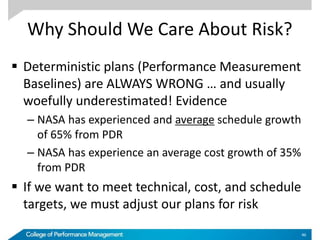 Why Should We Care About Risk?
 Deterministic plans (Performance Measurement
Baselines) are ALWAYS WRONG … and usually
woefully underestimated! Evidence
– NASA has experienced and average schedule growth
of 65% from PDR
– NASA has experience an average cost growth of 35%
from PDR
 If we want to meet technical, cost, and schedule
targets, we must adjust our plans for risk
46
 