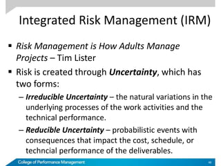 Integrated Risk Management (IRM)
 Risk Management is How Adults Manage
Projects – Tim Lister
 Risk is created through Uncertainty, which has
two forms:
– Irreducible Uncertainty – the natural variations in the
underlying processes of the work activities and the
technical performance.
– Reducible Uncertainty – probabilistic events with
consequences that impact the cost, schedule, or
techncial performance of the deliverables.
48
 