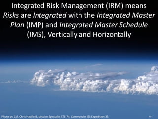 Integrated Risk Management (IRM) means
Risks are Integrated with the Integrated Master
Plan (IMP) and Integrated Master Schedule
(IMS), Vertically and Horizontally
Photo by, Col. Chris Hadfield, Mission Specialist STS-74. Commander ISS Expedition 35 49
 
