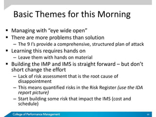 Basic Themes for this Morning
 Managing with “eye wide open”
 There are more problems than solution
– The 9 I’s provide a comprehensive, structured plan of attack
 Learning this requires hands on
– Leave them with hands on material
 Building the IMP and IMS is straight forward – but don’t
short change the effort
– Lack of risk assessment that is the root cause of
disappointment
– This means quantified risks in the Risk Register (use the IDA
report picture)
– Start building some risk that impact the IMS (cost and
schedule)
69
 