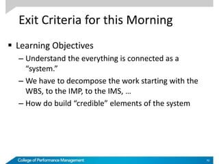 Exit Criteria for this Morning
 Learning Objectives
– Understand the everything is connected as a
“system.”
– We have to decompose the work starting with the
WBS, to the IMP, to the IMS, …
– How do build “credible” elements of the system
70
 