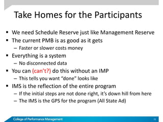 Take Homes for the Participants
 We need Schedule Reserve just like Management Reserve
 The current PMB is as good as it gets
– Faster or slower costs money
 Everything is a system
– No disconnected data
 You can (can’t?) do this without an IMP
– This tells you want “done” looks like
 IMS is the reflection of the entire program
– If the initial steps are not done right, it’s down hill from here
– The IMS is the GPS for the program (All State Ad)
72
 