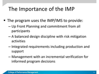 The Importance of the IMP
 The program uses the IMP/IMS to provide:
– Up Front Planning and commitment from all
participants
– A balanced design discipline with risk mitigation
activities
– Integrated requirements including production and
support
– Management with an incremental verification for
informed program decisions
73
 