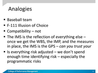 Analogies
 Baseball team
 F-111 Illusion of Choice
 Compatibility – not
 The IMS is the reflection of everything else –
once we get the WBS, the IMP, and the measures
in place, the IMS is the GPS – can you trust your
 Is everything risk adjusted – we don’t spend
enough time identifying risk – especially the
programmatic risks
74
 