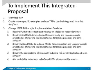 To Implement This Integrated
Proposal
1. Mandate IMP
2. Create more specific examples on how TPMs can be integrated into the
IMP/IMS
3. Change IPMR DID and/or Implementation Guide to
a) Require PMBs be based (at least initially) on a resource-loaded schedule
b) Require initial PMBs to be adjusted for uncertainty and to communicate
probabilities of meeting cost and schedule targets (in proposals and semi-
annually)
c) Require MR and SR be based on a Monte Carlo simulation and to communicate
probabilities of meeting cost and schedule targets (in proposals and semi-
annually)
d) Require the contractor to electronically submit a risk register (initially and semi-
annually)
e) Add probability statements to EACs and ECDs within monthly reports
77
 
