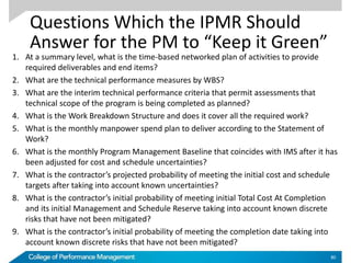 Questions Which the IPMR Should
Answer for the PM to “Keep it Green”
1. At a summary level, what is the time-based networked plan of activities to provide
required deliverables and end items?
2. What are the technical performance measures by WBS?
3. What are the interim technical performance criteria that permit assessments that
technical scope of the program is being completed as planned?
4. What is the Work Breakdown Structure and does it cover all the required work?
5. What is the monthly manpower spend plan to deliver according to the Statement of
Work?
6. What is the monthly Program Management Baseline that coincides with IMS after it has
been adjusted for cost and schedule uncertainties?
7. What is the contractor’s projected probability of meeting the initial cost and schedule
targets after taking into account known uncertainties?
8. What is the contractor’s initial probability of meeting initial Total Cost At Completion
and its initial Management and Schedule Reserve taking into account known discrete
risks that have not been mitigated?
9. What is the contractor’s initial probability of meeting the completion date taking into
account known discrete risks that have not been mitigated?
80
 