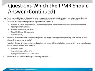 Questions Which the IPMR Should
Answer (Continued)
10. On a monthly basis, how has the contractor performed against his plan, specifically:
 How did the contractor perform against his IMP/IMS?
– Planned vs Actual Programmatic Deliverables (Program Events and Significant Accomplishments and
Accomplishment Criteria)
– Planned ranges vs actual TPM
– Monthly BEI and CEI over time
– Cumulative SPIt
 How has the contractor performed against his original manpower spending plan (hours or FTE
planned vs. monthly actuals)?
 How has the contractor performed against his current financial plan, i.e., monthly and cumulative,
BCWS, BCWP, ACWP, CPI, and SPI
– Summary Level
– At any indenture of the WBS
– By Organization Breakdown Structure
 Where has the contractor experienced problems?
81
 