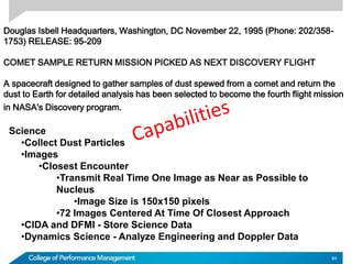 Douglas Isbell Headquarters, Washington, DC November 22, 1995 (Phone: 202/358-
1753) RELEASE: 95-209
COMET SAMPLE RETURN MISSION PICKED AS NEXT DISCOVERY FLIGHT
A spacecraft designed to gather samples of dust spewed from a comet and return the
dust to Earth for detailed analysis has been selected to become the fourth flight mission
in NASA's Discovery program.
Science
•Collect Dust Particles
•Images
•Closest Encounter
•Transmit Real Time One Image as Near as Possible to
Nucleus
•Image Size is 150x150 pixels
•72 Images Centered At Time Of Closest Approach
•CIDA and DFMI - Store Science Data
•Dynamics Science - Analyze Engineering and Doppler Data
84
 