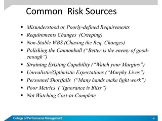 Common Risk Sources
 Misunderstood or Poorly-defined Requirements
 Requirements Changes (Creeping)
 Non-Stable WBS (Chasing the Req. Changes)
 Polishing the Cannonball (“Better is the enemy of good-
enough”)
 Straining Existing Capability (“Watch your Margins”)
 Unrealistic/Optimistic Expectations (“Murphy Lives”)
 Personnel Shortfalls (“Many hands make light work”)
 Poor Metrics (“Ignorance is Bliss”)
 Not Watching Cost-to-Complete
85
 