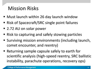 Mission Risks
 Must launch within 26 day launch window
 Risk of Spacecraft/SRC single point failures
 2.72 AU on solar power
 Risk to capturing and safely stowing particles
 Surviving mission environments (including launch,
comet encounter, and reentry)
 Returning sample capsule safely to earth for
scientific analysis (high-speed reentry, SRC ballistic
instability, parachute operations, recovery ops)
86
 