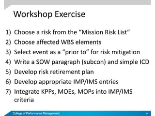 Workshop Exercise
1) Choose a risk from the “Mission Risk List”
2) Choose affected WBS elements
3) Select event as a “prior to” for risk mitigation
4) Write a SOW paragraph (subcon) and simple ICD
5) Develop risk retirement plan
6) Develop appropriate IMP/IMS entries
7) Integrate KPPs, MOEs, MOPs into IMP/IMS
criteria
89
 