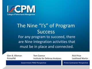 The Nine “I’s” of Program
Success
For any program to succeed, there
are Nine Integration activities that
must be in place and connected.
Glen B. Alleman
PrimePM
Rick Price
Lockheed Martin
Tom Coonce
Institute for Defense Analyses
Government PMO Perspective Prime Contractor Perspective
1
 