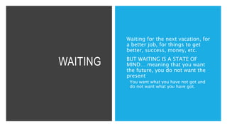 WAITING
Waiting for the next vacation, for
a better job, for things to get
better, success, money, etc.
BUT WAITING IS A STATE OF
MIND… meaning that you want
the future, you do not want the
present
 You want what you have not got and
do not want what you have got.
 