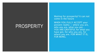 PROSPERITY
Waiting for prosperity? It can not
come in the future
WHEN YOU FULLY ACCEPT your
present reality = where you are,
who you are, what you got…
YOU ARE GRATEFUL for what you
have got, for who you are, for
where you are. FOR WHAT IT IS,
FOR BEING.
 