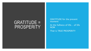 GRATITUDE =
PROSPERITY
GRATITUDE for the present
moment
At the fullness of life… of life
NOW
That is TRUE PROSPERITY
 