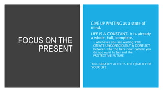 FOCUS ON THE
PRESENT
GIVE UP WAITING as a state of
mind.
LIFE IS A CONSTANT. It is already
a whole, full, complete.
 - whenever you are waiting YOU
CREATE UNCONSCIOUSLY A CONFLICT
between the “be here now” (where you
do not want to be) and the
PROTECTIVE FUTURE
This GREATLY AFFECTS THE QUALITY OF
YOUR LIFE
 