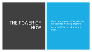 THE POWER OF
NOW
If you are present NOW, there is
no need for wanting anything.
Because NOW has all that you
need.
 