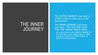 THE INNER
JOURNEY
The OUTER JOURNEY may take a
million steps to take you to the
destination.
The INNER JOURNEY just have
one step… the THE ONE THAT
YOU ARE TAKING RIGHT NOW.
 As you become more DEEPLY AWARE of
this one step, you realize that it really
contains itself ALL OTHER STEPS, as
well as the destination.
 