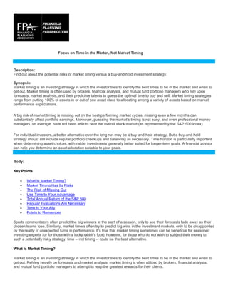 Focus on Time in the Market, Not Market Timing
Description:
Find out about the potential risks of market timing versus a buy-and-hold investment strategy.
Synopsis:
Market timing is an investing strategy in which the investor tries to identify the best times to be in the market and when to
get out. Market timing is often used by brokers, financial analysts, and mutual fund portfolio managers who rely upon
forecasts, market analysis, and their predictive talents to guess the optimal time to buy and sell. Market timing strategies
range from putting 100% of assets in or out of one asset class to allocating among a variety of assets based on market
performance expectations.
A big risk of market timing is missing out on the best-performing market cycles; missing even a few months can
substantially affect portfolio earnings. Moreover, guessing the market’s timing is not easy, and even professional money
managers, on average, have not been able to beat the overall stock market (as represented by the S&P 500 index).
For individual investors, a better alternative over the long run may be a buy-and-hold strategy. But a buy-and-hold
strategy should still include regular portfolio checkups and balancing as necessary. Time horizon is particularly important
when determining asset choices, with riskier investments generally better suited for longer-term goals. A financial advisor
can help you determine an asset allocation suitable to your goals.
Body:
Key Points
• What Is Market Timing?
• Market Timing Has Its Risks
• The Risk of Missing Out
• Use Time to Your Advantage
• Total Annual Return of the S&P 500
• Regular Evaluations Are Necessary
• Time Is Your Ally
• Points to Remember
Sports commentators often predict the big winners at the start of a season, only to see their forecasts fade away as their
chosen teams lose. Similarly, market timers often try to predict big wins in the investment markets, only to be disappointed
by the reality of unexpected turns in performance. It's true that market timing sometimes can be beneficial for seasoned
investing experts (or for those with a lucky rabbit's foot); however, for those who do not wish to subject their money to
such a potentially risky strategy, time -- not timing -- could be the best alternative.
What Is Market Timing?
Market timing is an investing strategy in which the investor tries to identify the best times to be in the market and when to
get out. Relying heavily on forecasts and market analysis, market timing is often utilized by brokers, financial analysts,
and mutual fund portfolio managers to attempt to reap the greatest rewards for their clients.
 