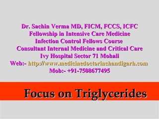 Focus on TriglyceridesFocus on Triglycerides
Dr. Sachin Verma MD, FICM, FCCS, ICFCDr. Sachin Verma MD, FICM, FCCS, ICFC
Fellowship in Intensive Care MedicineFellowship in Intensive Care Medicine
Infection Control Fellows CourseInfection Control Fellows Course
Consultant Internal Medicine and Critical CareConsultant Internal Medicine and Critical Care
Ivy Hospital Sector 71 MohaliIvy Hospital Sector 71 Mohali
Web:-Web:- http://www.medicinedoctorinchandigarh.comhttp://www.medicinedoctorinchandigarh.com
Mob:- +91-7508677495Mob:- +91-7508677495
 