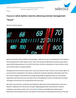 SOCIAL CONTRACTING: Focus on what matters most by silencing
contract management “Noise”
Page 1
Focus on what matters most by silencing contract management
“Noise”
Written by Patrick Stakenas
Before I entered the world of software and technology, I spent over 10 years in manufacturing. I hear engineers
often discussing what’s called "signal-to-noise" ratios. Like tuning an old AM radio, sometimes you get a good
signal and the background noise is minimal. At other times, the static and buzzing is so intense that you cannot
hear what the station is trying to broadcast.
Managing contracts can be like tuning a radio. You have to reduce the noise to hone in on the clearest signal. Do
you know all the consequences of the contract–could you be missing the signal due to distracting noise? Once
the contract is signed, ask yourself if you are taking full advantage of negotiated clauses, or are you letting
opportunities slip by because you’re not aware of them? Knowing what to look for and effectively monitoring
the progress of the contract can actually shorten the time to close.
Businesses rely on alliances, outsourcing, and collaboration with various internal departments to meet their
objectives. Significant time and resources are spent negotiating agreements with all parties–customers,
employees, and vendors–to attain value. The use of CLM reduces considerable risks by allowing each
department in the enterprise to focus on the signal from the contracts, minimizing the distractions of the noise.
 