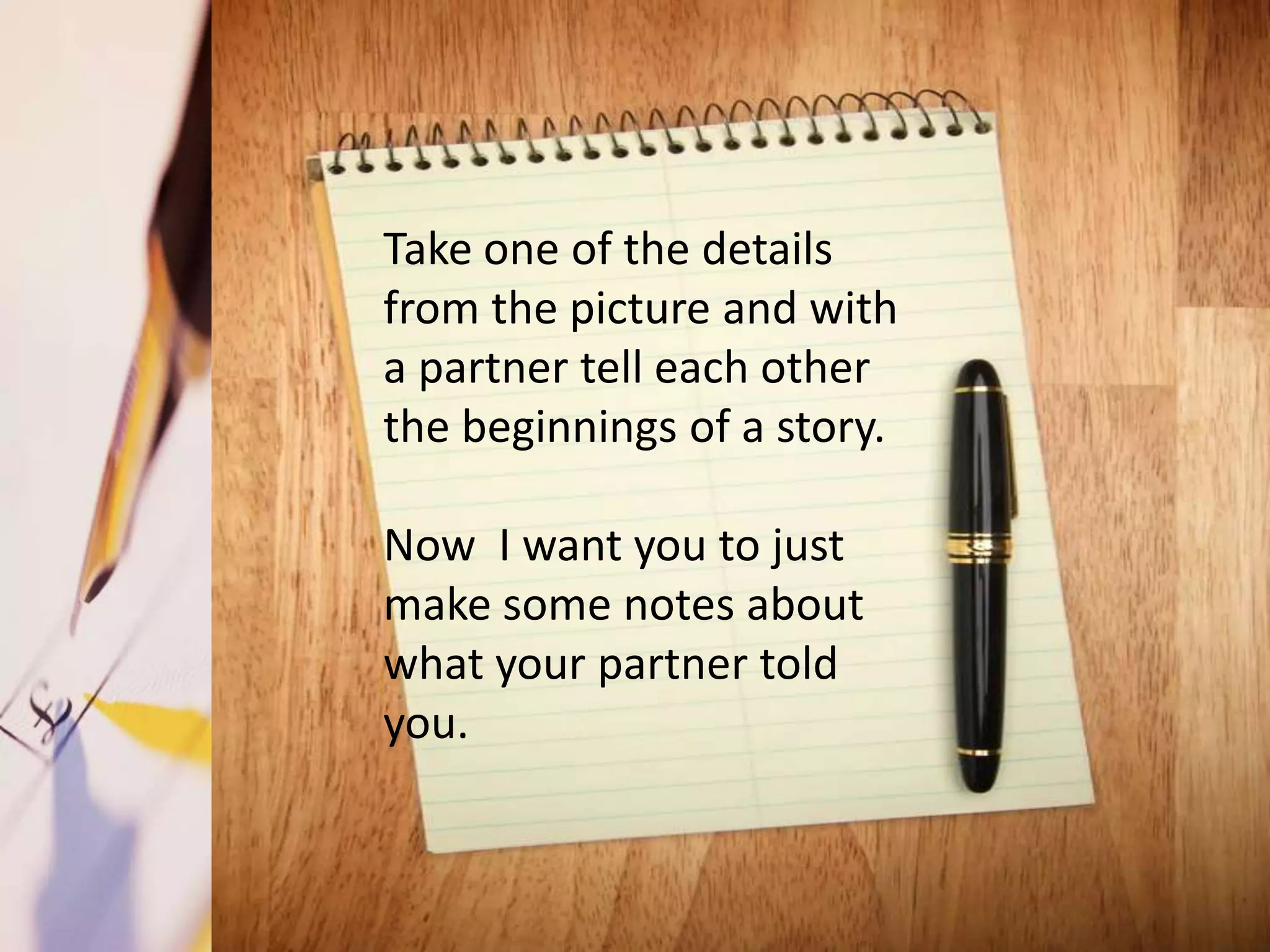Take one of the details
from the picture and with
a partner tell each other
the beginnings of a story.

Now I want you to just
make some notes about
what your partner told
you.
 