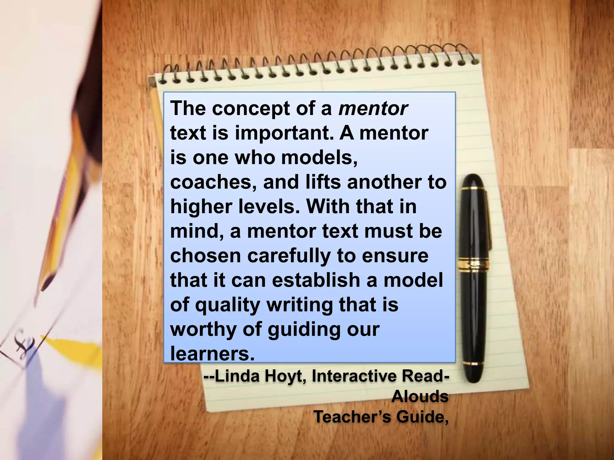The concept of a mentor
text is important. A mentor
is one who models,
coaches, and lifts another to
higher levels. With that in
mind, a mentor text must be
chosen carefully to ensure
that it can establish a model
of quality writing that is
worthy of guiding our
learners.
   --Linda Hoyt, Interactive Read-
                           Alouds
                 Teacher’s Guide,
 