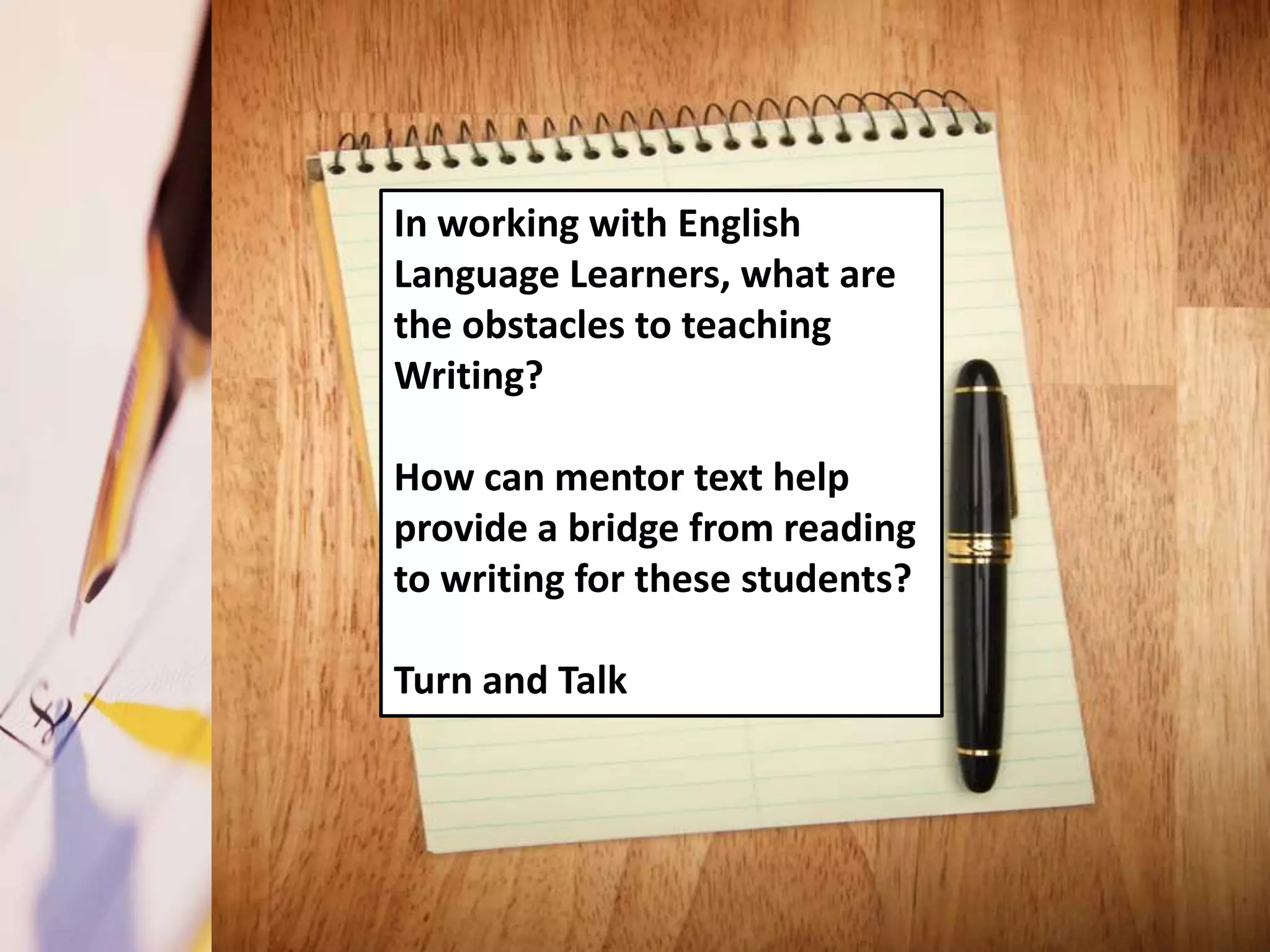 In working with English
Language Learners, what are
the obstacles to teaching
Writing?

How can mentor text help
provide a bridge from reading
to writing for these students?

Turn and Talk
 