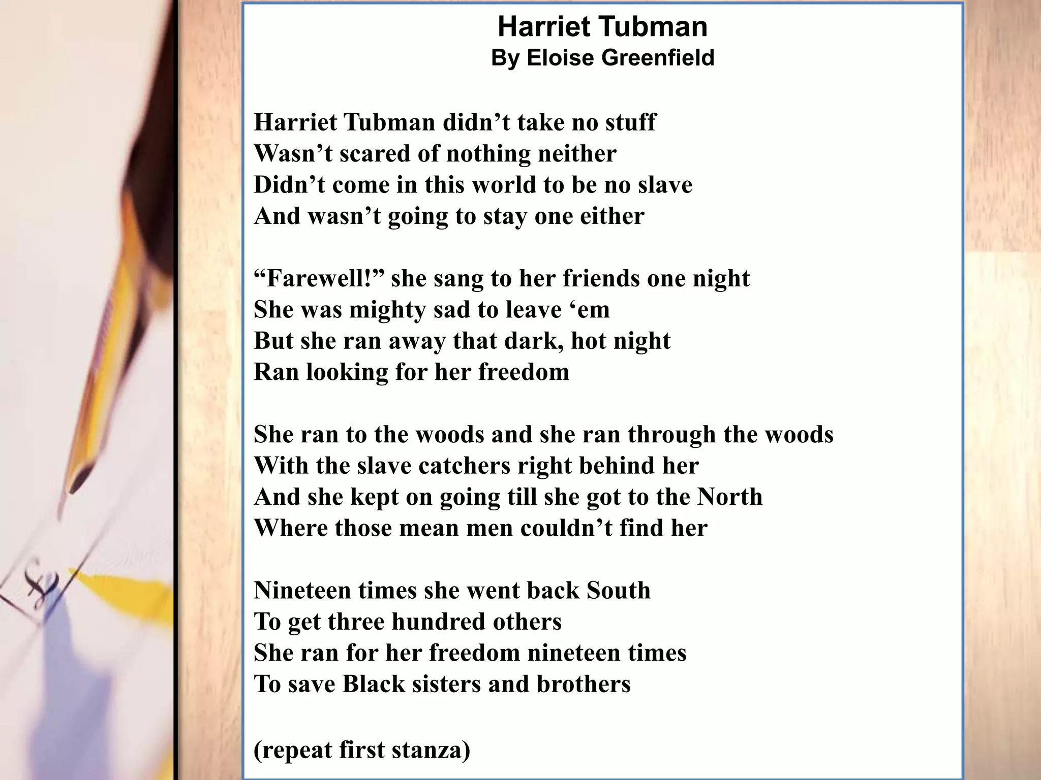 Harriet Tubman
                        By Eloise Greenfield

Harriet Tubman didn‟t take no stuff
Wasn‟t scared of nothing neither
Didn‟t come in this world to be no slave
And wasn‟t going to stay one either

“Farewell!” she sang to her friends one night
She was mighty sad to leave „em
But she ran away that dark, hot night
Ran looking for her freedom

She ran to the woods and she ran through the woods
With the slave catchers right behind her
And she kept on going till she got to the North
Where those mean men couldn‟t find her

Nineteen times she went back South
To get three hundred others
She ran for her freedom nineteen times
To save Black sisters and brothers

(repeat first stanza)
 