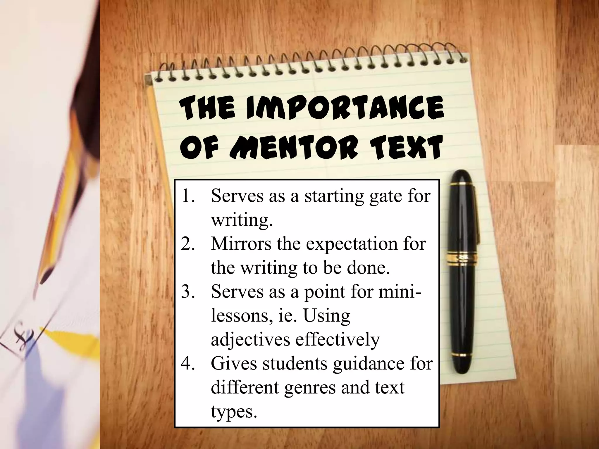 The Importance
of Mentor Text
1. Serves as a starting gate for
   writing.
2. Mirrors the expectation for
   the writing to be done.
3. Serves as a point for mini-
   lessons, ie. Using
   adjectives effectively
4. Gives students guidance for
   different genres and text
   types.
 