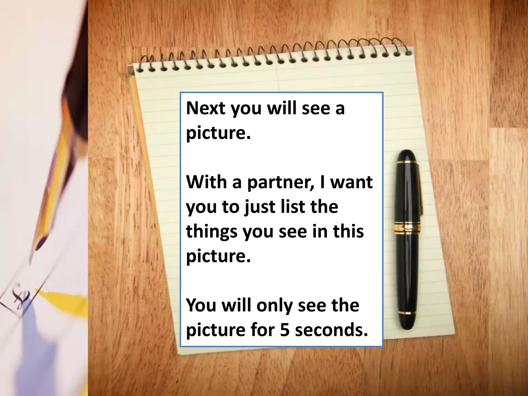 Next you will see a
picture.

With a partner, I want
you to just list the
things you see in this
picture.

You will only see the
picture for 5 seconds.
 