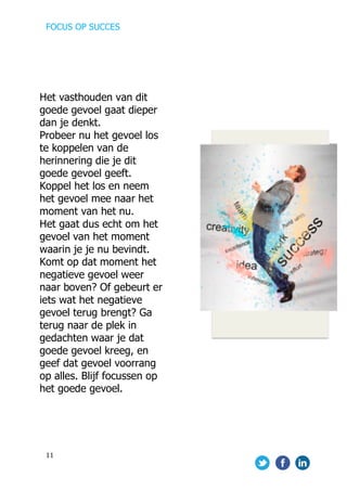 FOCUS OP SUCCES	
  
	
   	
   	
  
11	
  
	
  
	
  
	
  
	
  
	
  
	
  
	
  
	
  
	
  
	
  
	
  
	
  
	
  
	
  
	
  
	
  
	
  
	
  
Het vasthouden van dit
goede gevoel gaat dieper
dan je denkt.
Probeer nu het gevoel los
te koppelen van de
herinnering die je dit
goede gevoel geeft.
Koppel het los en neem
het gevoel mee naar het
moment van het nu.
Het gaat dus echt om het
gevoel van het moment
waarin je je nu bevindt.
Komt op dat moment het
negatieve gevoel weer
naar boven? Of gebeurt er
iets wat het negatieve
gevoel terug brengt? Ga
terug naar de plek in
gedachten waar je dat
goede gevoel kreeg, en
geef dat gevoel voorrang
op alles. Blijf focussen op
het goede gevoel.
 
