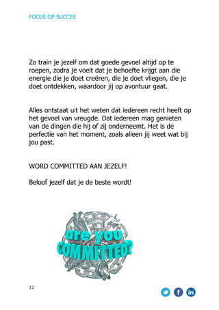 FOCUS OP SUCCES	
  
	
   	
   	
  
12	
  
	
  
	
  
	
  
Zo train je jezelf om dat goede gevoel altijd op te
roepen, zodra je voelt dat je behoefte krijgt aan die
energie die je doet creëren, die je doet vliegen, die je
doet ontdekken, waardoor jij op avontuur gaat.
Alles ontstaat uit het weten dat iedereen recht heeft op
het gevoel van vreugde. Dat iedereen mag genieten
van de dingen die hij of zij onderneemt. Het is de
perfectie van het moment, zoals alleen jij weet wat bij
jou past.
WORD COMMITTED AAN JEZELF!
Beloof jezelf dat je de beste wordt!
	
  	
  	
  
	
  	
  	
  	
  	
  	
  	
  	
  	
  	
  	
  	
  	
  	
  	
   	
  
 