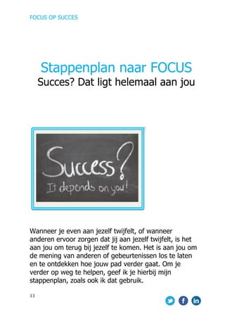 FOCUS OP SUCCES	
  
	
   	
   	
  
13	
  
	
  
	
  
	
  
	
  
	
  
	
  
	
  
	
  
	
  
	
  
	
  
	
  
	
  	
  
	
  
	
  
	
  
Wanneer je even aan jezelf twijfelt, of wanneer
anderen ervoor zorgen dat jij aan jezelf twijfelt, is het
aan jou om terug bij jezelf te komen. Het is aan jou om
de mening van anderen of gebeurtenissen los te laten
en te ontdekken hoe jouw pad verder gaat. Om je
verder op weg te helpen, geef ik je hierbij mijn
stappenplan, zoals ook ik dat gebruik.
	
  
Stappenplan naar FOCUS
Succes? Dat ligt helemaal aan jou
 