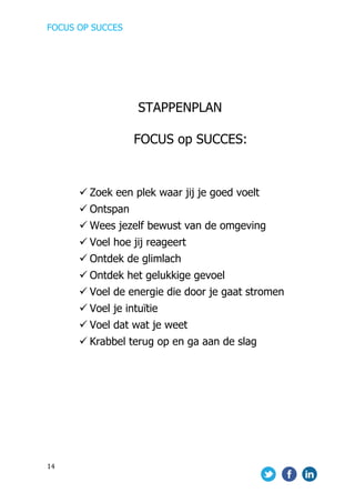 FOCUS OP SUCCES	
  
	
   	
   	
  
14	
  
	
  
STAPPENPLAN
FOCUS op SUCCES:
ü Zoek een plek waar jij je goed voelt
ü Ontspan
ü Wees jezelf bewust van de omgeving
ü Voel hoe jij reageert
ü Ontdek de glimlach
ü Ontdek het gelukkige gevoel
ü Voel de energie die door je gaat stromen
ü Voel je intuïtie
ü Voel dat wat je weet
ü Krabbel terug op en ga aan de slag
 