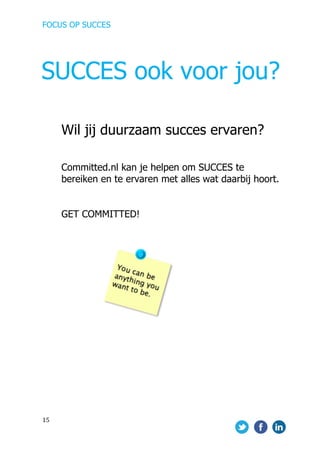 FOCUS OP SUCCES	
  
	
   	
   	
  
15	
  
	
  
Wil jij duurzaam succes ervaren?
Committed.nl kan je helpen om SUCCES te
bereiken en te ervaren met alles wat daarbij hoort.
GET COMMITTED!
	
  
	
  
	
  	
  	
  	
  
	
  	
  	
  	
  	
  	
  	
  	
  	
  	
  	
  	
  	
  	
  	
  	
  	
  	
  	
  	
  	
  	
  	
  	
  	
  	
  	
  	
  	
   	
  
	
   	
  
SUCCES ook voor jou?
 