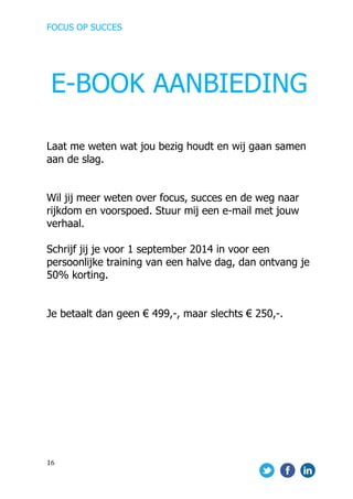FOCUS OP SUCCES	
  
	
   	
   	
  
16	
  
Laat me weten wat jou bezig houdt en wij gaan samen
aan de slag.
Wil jij meer weten over focus, succes en de weg naar
rijkdom en voorspoed. Stuur mij een e-mail met jouw
verhaal.
Schrijf jij je voor 1 september 2014 in voor een
persoonlijke training van een halve dag, dan ontvang je
50% korting.
Je betaalt dan geen € 499,-, maar slechts € 250,-.
	
   	
  
E-BOOK AANBIEDING
 