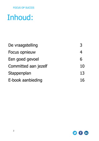 FOCUS OP SUCCES	
  
	
   	
   	
  
2	
  
	
  
	
  
	
  
	
  
	
  
	
  
	
  
	
  
	
  
	
  
	
  
	
  
	
  
	
  
	
  
	
  
	
  
	
  
	
  
	
  
	
  
	
  
	
  
	
  
	
  
	
  
	
  
De vraagstelling 3
Focus opnieuw 4
Een goed gevoel 6
Committed aan jezelf 10
Stappenplan 13
E-book aanbieding 16
Inhoud:
 
