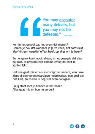 FOCUS OP SUCCES	
  
	
   	
   	
  
5	
  
	
  
	
  
	
  
Ken je het gevoel dat het even niet meezit?
Herken je ook dat wanneer je je zo voelt, het soms lijkt
alsof dit een negatief effect heeft op alles om je heen?
Een ongeluk komt nooit alleen, is het gezegde dat daar
bij past. Er ontstaat een domino-effect dat niet te
stuiten lijkt.
Het ene gaat mis en als snel volgt het andere; een boze
klant of een verontwaardigde medewerker, een deal die
niet lukt, en zo kan ik nog wel even doorgaan.
En jij staat met je handen in het haar.!
Alles gaat mis en hoe nu verder?
	
  
	
  
	
  
	
  
	
  
	
  
	
  
	
  
 