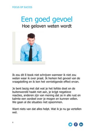 FOCUS OP SUCCES	
  
	
   	
   	
  
6	
  
	
  
	
  
	
  
	
  
	
  
	
  
Ik zou dit E-book niet schrijven wanneer ik niet zou
weten waar ik over praat. Ik herken het gevoel van de
vraagstelling en ik ken het vernietigende effect ervan.
Je bent bezig met dat wat je het liefste doet en de
buitenwereld haakt niet aan, je krijgt negatieve
reacties, anderen zijn van mening dat ze in alle rust en
kalmte een oordeel over je mogen en kunnen vellen.
We gaan al die situaties niet opsommen.
Want niets van dat alles helpt. Wat ik je nu ga vertellen
wel.
Een goed gevoel
Hoe geloven weten wordt
 