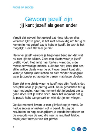 FOCUS OP SUCCES	
  
	
   	
   	
  
7	
  
	
  
Vanuit dat gevoel, het gevoel dat niets lukt en alles
verkeerd lijkt te gaan, is het niet eenvoudig om terug te
komen in het geloof dat je hebt in jezelf. En toch is het
mogelijk. Hoe? Dat lees je hier.	
  
Herinner jezelf waarom je begonnen bent aan dat wat
nu niet lijkt te lukken. Zoek een plaats waar je jezelf
prettig voelt. Het liefst naar buiten, want dat is de
meest eenvoudige manier. Lukt dat niet, zoek dan een
stille veilige plaats waar je echt even jezelf kunt zijn.
Waar je hardop kunt lachen en niet minder belangrijk:
waar je zonder schaamte je tranen mag laten vloeien.
Zoek dat ene plekje waar je jezelf mag zijn. Vaak is dat
een plek waar je je prettig voelt. Ga in gedachten terug
naar het begin. Naar het moment dat je besloot om te
gaan doen wat je wilde doen. Naar het moment dat jij
je passie hebt aangeraakt en wist dat je kon vliegen.
Op dat moment kwam er een glimlach op je mond. Je
had je succes al meteen vol in beeld. Je zag de
resultaten en nog belangrijker: je voelde het plezier en
de vreugde van de weg die naar je resultaat leidde.
Maak jezelf bewust van dat gevoel.
Gewoon jezelf zijn
jij kent jezelf als geen ander
 